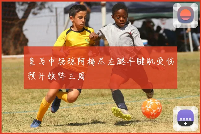 皇马中场琼阿梅尼左腿半腱肌受伤预计缺阵三周