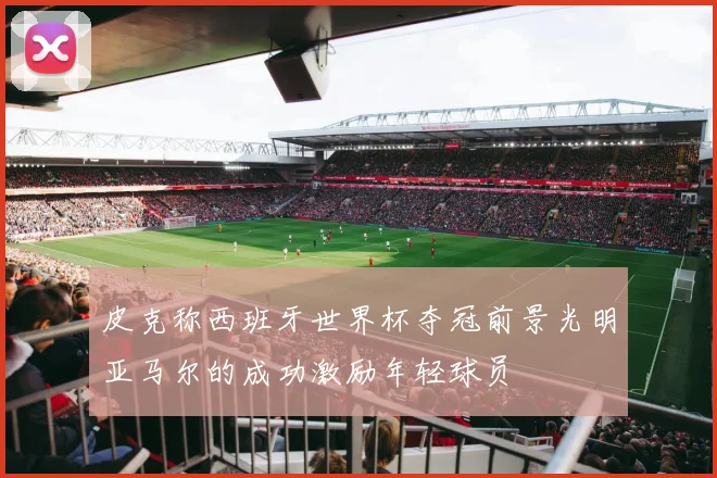 皮克称西班牙世界杯夺冠前景光明亚马尔的成功激励年轻球员