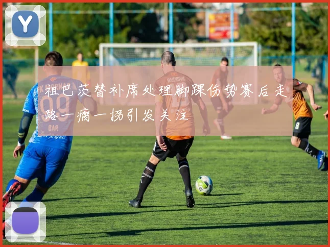 祖巴茨替补席处理脚踝伤势赛后走路一瘸一拐引发关注
