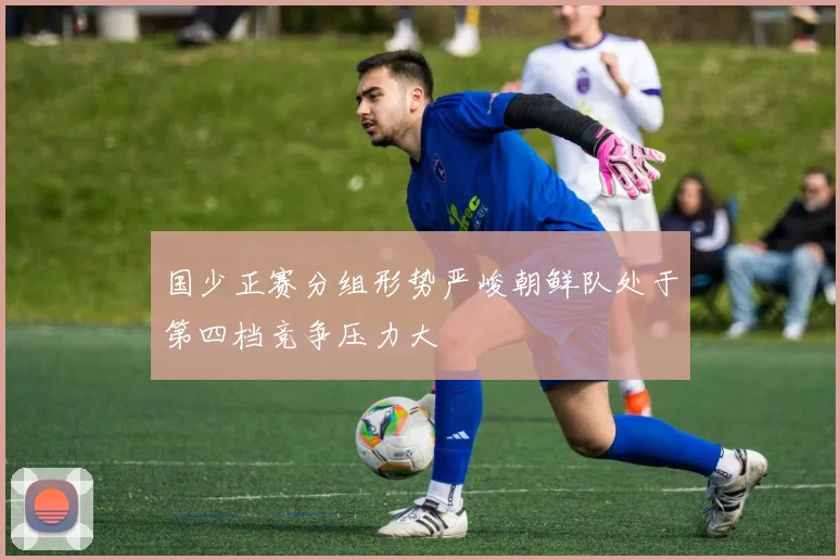 国少正赛分组形势严峻朝鲜队处于第四档竞争压力大