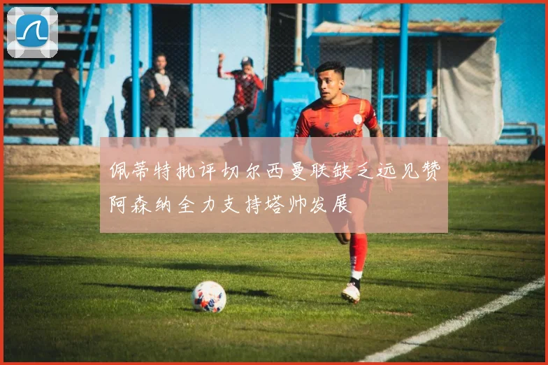 佩蒂特批评切尔西曼联缺乏远见赞阿森纳全力支持塔帅发展