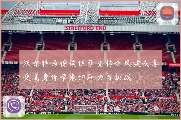 沃尔特马德谈伊萨克转会风波我享受高身价带来的压力与挑战
