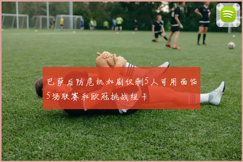 巴萨后防危机加剧仅剩5人可用面临5场联赛和欧冠挑战纽卡