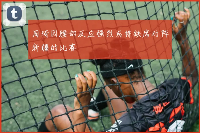 周琦因腰部反应强烈或将缺席对阵新疆的比赛