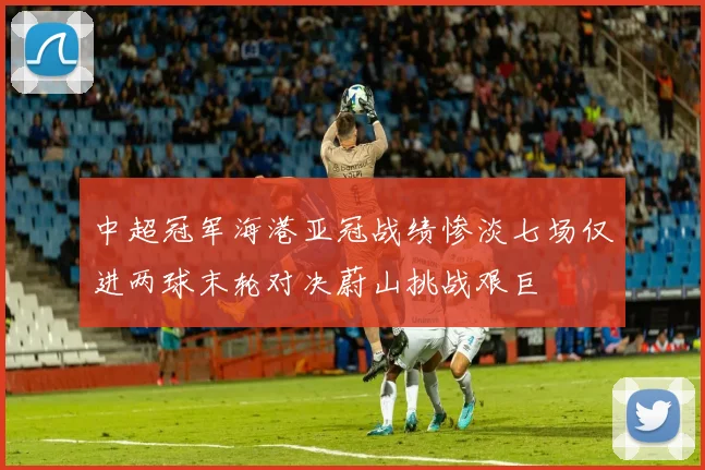 中超冠军海港亚冠战绩惨淡七场仅进两球末轮对决蔚山挑战艰巨