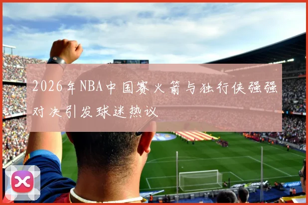 2026年NBA中国赛火箭与独行侠强强对决引发球迷热议