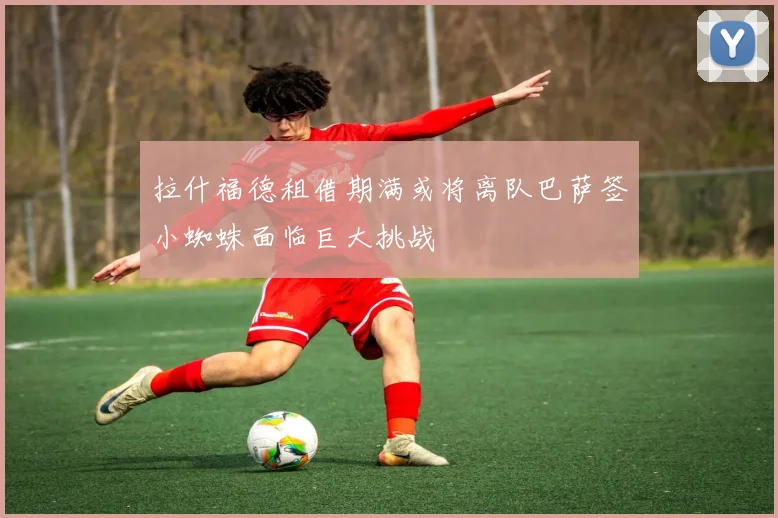 拉什福德租借期满或将离队巴萨签小蜘蛛面临巨大挑战