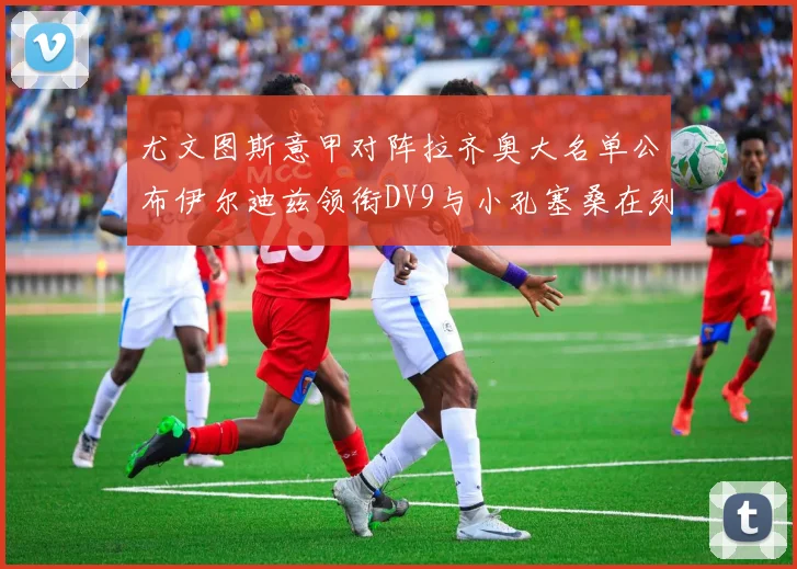 尤文图斯意甲对阵拉齐奥大名单公布伊尔迪兹领衔DV9与小孔塞桑在列