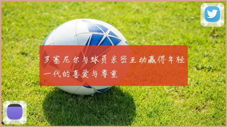 罗塞尼尔与球员亲密互动赢得年轻一代的喜爱与尊重