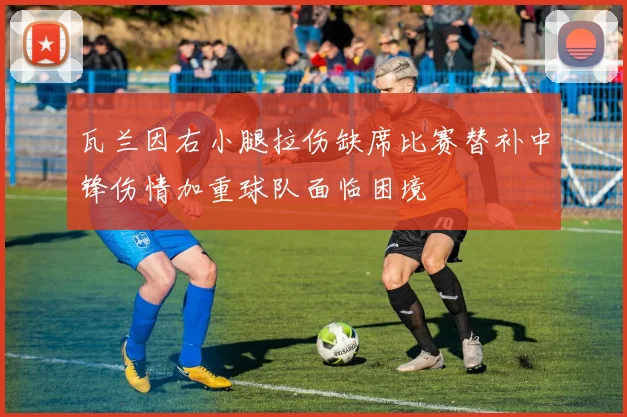 瓦兰因右小腿拉伤缺席比赛替补中锋伤情加重球队面临困境