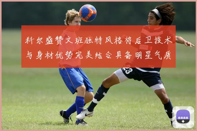科尔盛赞文班独特风格将后卫技术与身材优势完美结合具备明星气质与球队形象