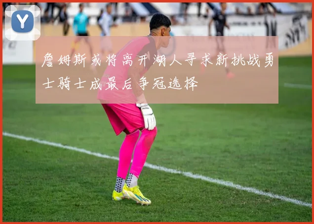 詹姆斯或将离开湖人寻求新挑战勇士骑士成最后争冠选择