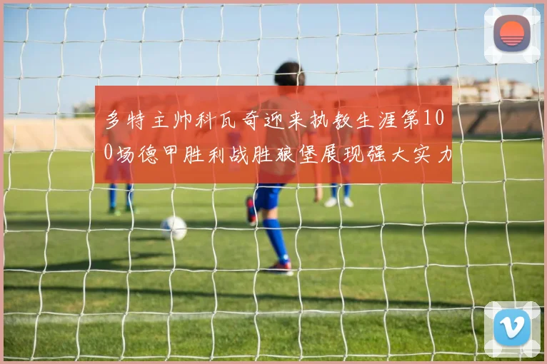 多特主帅科瓦奇迎来执教生涯第100场德甲胜利战胜狼堡展现强大实力