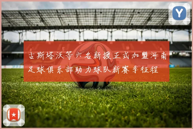 古斯塔沃等六名新援正式加盟河南足球俱乐部助力球队新赛季征程