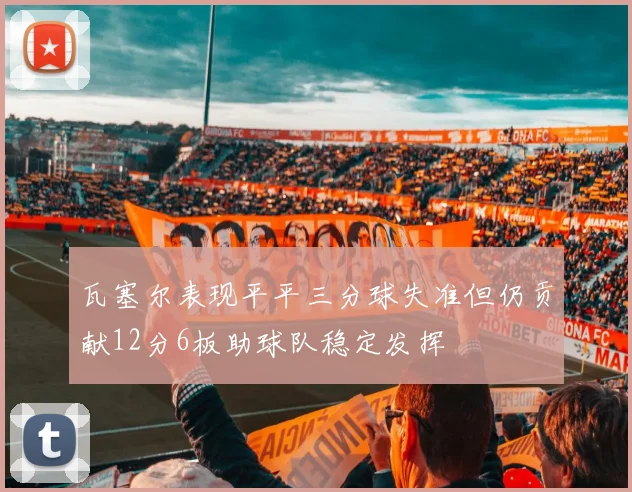 瓦塞尔表现平平三分球失准但仍贡献12分6板助球队稳定发挥